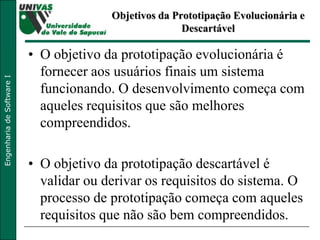 Objetivos da Prototipação Evolucionária e Descartável O objetivo da prototipação evolucionária é fornecer aos usuários finais um sistema funcionando. O desenvolvimento começa com aqueles requisitos que são melhores compreendidos.  O objetivo da prototipação descartável é validar ou derivar os requisitos do sistema. O processo de prototipação começa com aqueles requisitos que não são bem compreendidos.  