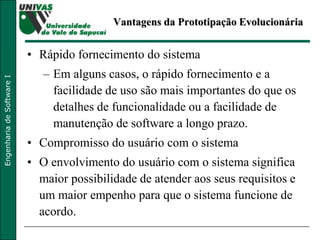 Vantagens da Prototipação Evolucionária Rápido fornecimento do sistema Em alguns casos, o rápido fornecimento e a facilidade de uso são mais importantes do que os detalhes de funcionalidade ou a facilidade de manutenção de software a longo prazo. Compromisso do usuário com o sistema O envolvimento do usuário com o sistema significa maior possibilidade de atender aos seus requisitos e um maior empenho para que o sistema funcione de acordo. 
