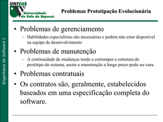 Problemas Prototipação Evolucionária Problemas de gerenciamento Habilidades especialistas são necessárias e podem não estar disponível na equipe de desenvolvimento Problemas de manutenção A continuidade de mudanças tende a corromper a estrutura do protótipo do sistema, assim a manutenção a longo prazo pode ser cara. Problemas contratuais Os contratos são, geralmente, estabelecidos baseados em uma especificação completa do software. 