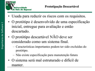 Prototipação Descartável Usada para reduzir os riscos com os requisitos.  O protótipo é desenvolvido de uma especificação inicial, entregue para avaliação e então descartado.  O protótipo descartável NÃO deve ser considerado como um sistema final.  Características importantes podem ter sido excluídas do protótipo. Não existe especificação para manutenção futura O sistema será mal estruturado e difícil de manter.  