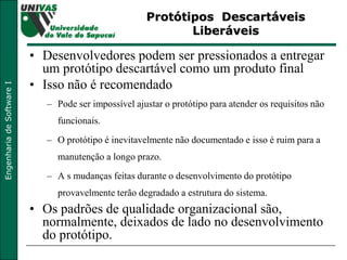 Protótipos  Descartáveis Liberáveis Desenvolvedores podem ser pressionados a entregar um protótipo descartável como um produto final Isso não é recomendado Pode ser impossível ajustar o protótipo para atender os requisitos não funcionais. O protótipo é inevitavelmente não documentado e isso é ruim para a manutenção a longo prazo. A s mudanças feitas durante o desenvolvimento do protótipo provavelmente terão degradado a estrutura do sistema. Os padrões de qualidade organizacional são, normalmente, deixados de lado no desenvolvimento do protótipo. 