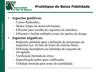 Protótipos de Baixa Fidelidade Aspectos positivos: Custos Reduzidos;  Menor tempo de desenvolvimento;  Eficiente para recolha de requisitos de interface;  Eficiente e facilita múltiplos testes de opções de design. Aspectos negativos: Reduzida utilidade após a definição do documento de requisitos (ex: na fase de testes do sistema final);  Definição incompleta (ou limitada) do esquema de navegação;  Verificação limitada de erros; Especificação pobre para codificação; Utilidade limitada para testes de usabilidade. 