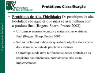 Protótipos Classificação Protótipos de Alta Fidelidade:  Os protótipos de alta fidelidade são aqueles que mais se assemelham com o produto final (Rogers, Sharp, Preece 2002).  Utilizam as mesmas técnicas e materiais que o sistema final (Rogers, Sharp, Preece 2002).  São os protótipos indicados quando os objetos são a venda do sistema ou o teste de problemas técnicos.  O protótipo ainda deve ter funcionalidades limitadas e os requisitos não funcionais, normalmente, não estão implementados.  