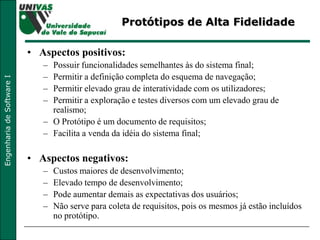 Protótipos de Alta Fidelidade Aspectos positivos: Possuir funcionalidades semelhantes às do sistema final;  Permitir a definição completa do esquema de navegação;  Permitir elevado grau de interatividade com os utilizadores;  Permitir a exploração e testes diversos com um elevado grau de realismo;  O Protótipo é um documento de requisitos;  Facilita a venda da idéia do sistema final;  Aspectos negativos: Custos maiores de desenvolvimento;  Elevado tempo de desenvolvimento;  Pode aumentar demais as expectativas dos usuários; Não serve para coleta de requisitos, pois os mesmos já estão incluídos no protótipo. 