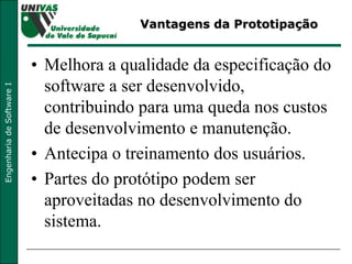 Vantagens da Prototipação Melhora a qualidade da especificação do software a ser desenvolvido, contribuindo para uma queda nos custos de desenvolvimento e manutenção. Antecipa o treinamento dos usuários. Partes do protótipo podem ser aproveitadas no desenvolvimento do sistema. 