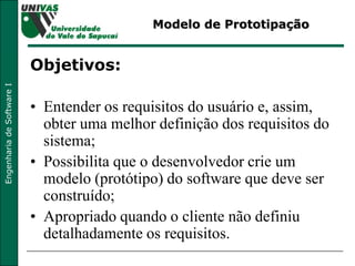 Modelo de Prototipação Objetivos: Entender os requisitos do usuário e, assim, obter uma melhor definição dos requisitos do sistema; Possibilita que o desenvolvedor crie um modelo (protótipo) do software que deve ser construído; Apropriado quando o cliente não definiu detalhadamente os requisitos. 