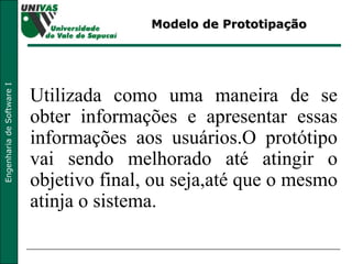 Modelo de Prototipação Utilizada como uma maneira de se obter informações e apresentar essas informações aos usuários.O protótipo vai sendo melhorado até atingir o objetivo final, ou seja,até que o mesmo atinja o sistema. 