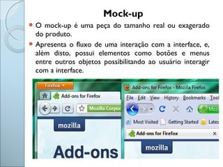 Mock-up
 O mock-up é uma peça do tamanho real ou exagerado
do produto.
 Apresenta o fluxo de uma interação com a interface, e,
além disto, possui elementos como botões e menus
entre outros objetos possibilitando ao usuário interagir
com a interface.
 