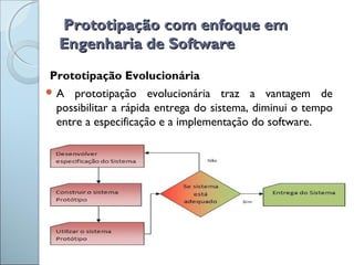 Prototipação com enfoque emPrototipação com enfoque em
Engenharia de SoftwareEngenharia de Software
Prototipação Evolucionária
 A prototipação evolucionária traz a vantagem de
possibilitar a rápida entrega do sistema, diminui o tempo
entre a especificação e a implementação do software.
 