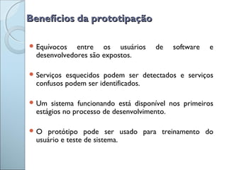 Benefícios da prototipaçãoBenefícios da prototipação
 Equívocos entre os usuários de software e
desenvolvedores são expostos.
 Serviços esquecidos podem ser detectados e serviços
confusos podem ser identificados.
 Um sistema funcionando está disponível nos primeiros
estágios no processo de desenvolvimento.
 O protótipo pode ser usado para treinamento do
usuário e teste de sistema.
 