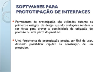 SOFTWARES PARASOFTWARES PARA
PROTOTIPAÇÃO DE INTERFACESPROTOTIPAÇÃO DE INTERFACES
 Ferramentas de prototipação são utilizadas durante os
primeiros estágios de design quando avaliações tendem a
ser feitas para prever a possibilidade de utilização do
produto ou uma parte do produto.
 Uma ferramenta de prototipação precisa ser fácil de usar,
devendo possibilitar rapidez na construção de um
protótipo.
 