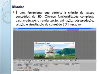BlenderBlender
 É uma ferramenta que permite a criação de vastos
conteúdos de 3D. Oferece funcionalidades completas
para modelagem, renderização, animação, pós-produção,
criação e visualização de conteúdo 3D interativo.
 
