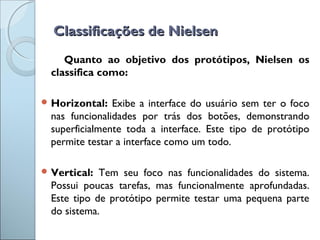 Classificações de NielsenClassificações de Nielsen
Quanto ao objetivo dos protótipos, Nielsen os
classifica como:
 Horizontal: Exibe a interface do usuário sem ter o foco
nas funcionalidades por trás dos botões, demonstrando
superficialmente toda a interface. Este tipo de protótipo
permite testar a interface como um todo.
 Vertical: Tem seu foco nas funcionalidades do sistema.
Possui poucas tarefas, mas funcionalmente aprofundadas.
Este tipo de protótipo permite testar uma pequena parte
do sistema.
 