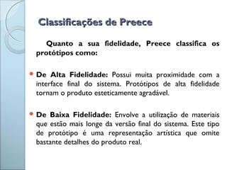 Classificações de PreeceClassificações de Preece
Quanto a sua fidelidade, Preece classifica os
protótipos como:
 De Alta Fidelidade: Possui muita proximidade com a
interface final do sistema. Protótipos de alta fidelidade
tornam o produto esteticamente agradável.
 De Baixa Fidelidade: Envolve a utilização de materiais
que estão mais longe da versão final do sistema. Este tipo
de protótipo é uma representação artística que omite
bastante detalhes do produto real.
 