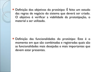  Definição dos objetivos do protótipo: É feito um estudo
das regras de negócio do sistema que deverá ser criado.
O objetivo é verificar a viabilidade da prototipação, o
material a ser utilizado.
 Definição das funcionalidades do protótipo: Este é o
momento em que são combinadas e registradas quais são
as funcionalidades mais desejadas e mais importantes que
devem estar presentes.
 