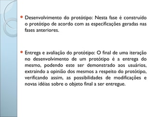  Desenvolvimento do protótipo: Nesta fase é construído
o protótipo de acordo com as especificações geradas nas
fases anteriores.
 Entrega e avaliação do protótipo: O final de uma iteração
no desenvolvimento de um protótipo é a entrega do
mesmo, podendo este ser demonstrado aos usuários,
extraindo a opinião dos mesmos a respeito do protótipo,
verificando assim, as possibilidades de modificações e
novas idéias sobre o objeto final a ser entregue.
 