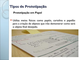 Tipos de PrototipaçãoTipos de Prototipação
Prototipação em Papel
 Utiliza meios físicos como papéis, cartolina e papelão
para a criação de objetos que irão demonstrar como será
o objeto final desejado.
 