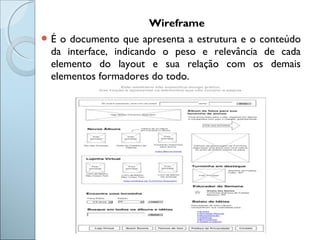 Wireframe
 É o documento que apresenta a estrutura e o conteúdo
da interface, indicando o peso e relevância de cada
elemento do layout e sua relação com os demais
elementos formadores do todo.
 