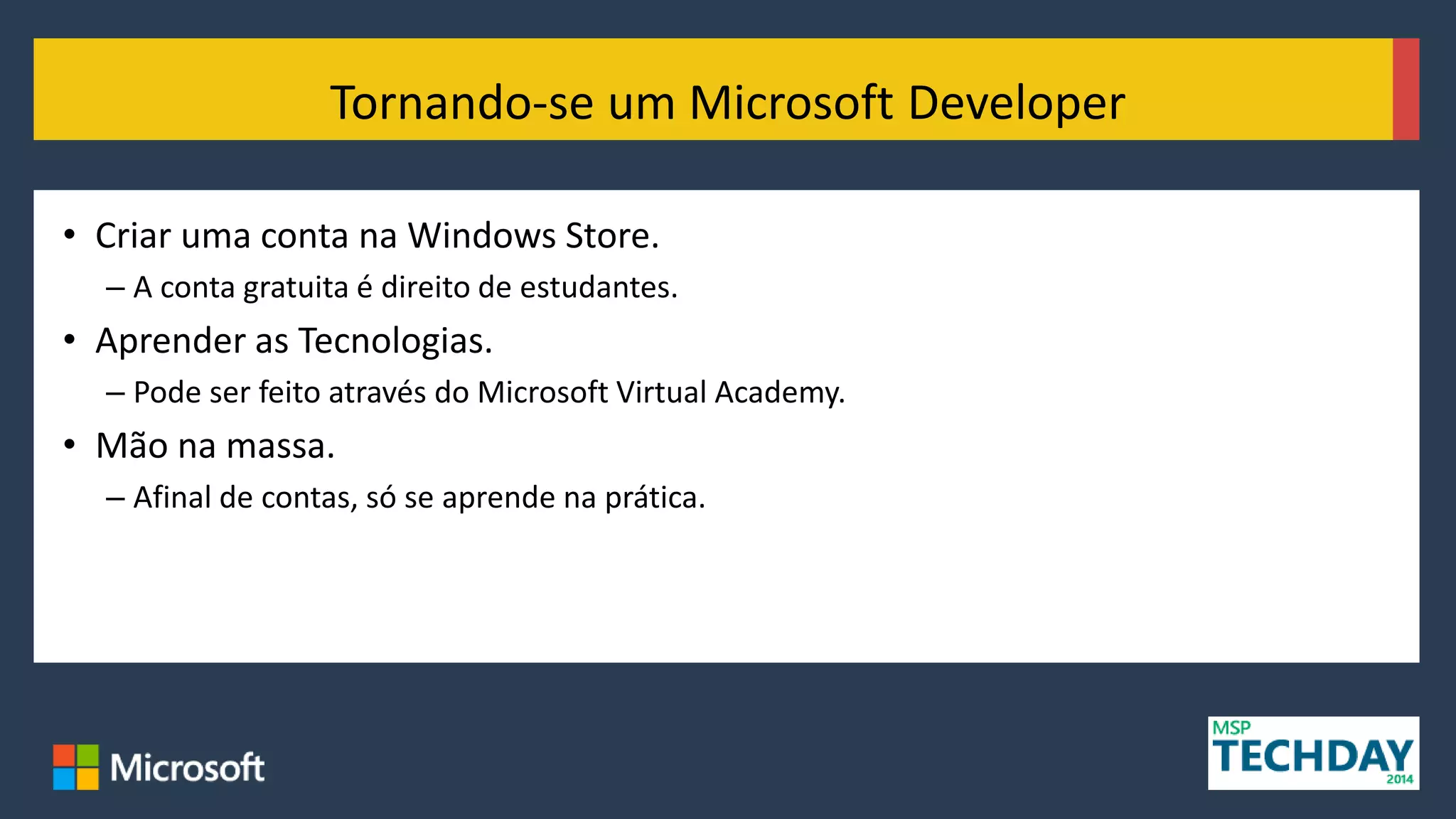 • Criar uma conta na Windows Store.
– A conta gratuita é direito de estudantes.
• Aprender as Tecnologias.
– Pode ser feito através do Microsoft Virtual Academy.
• Mão na massa.
– Afinal de contas, só se aprende na prática.
Tornando-se um Microsoft Developer
 