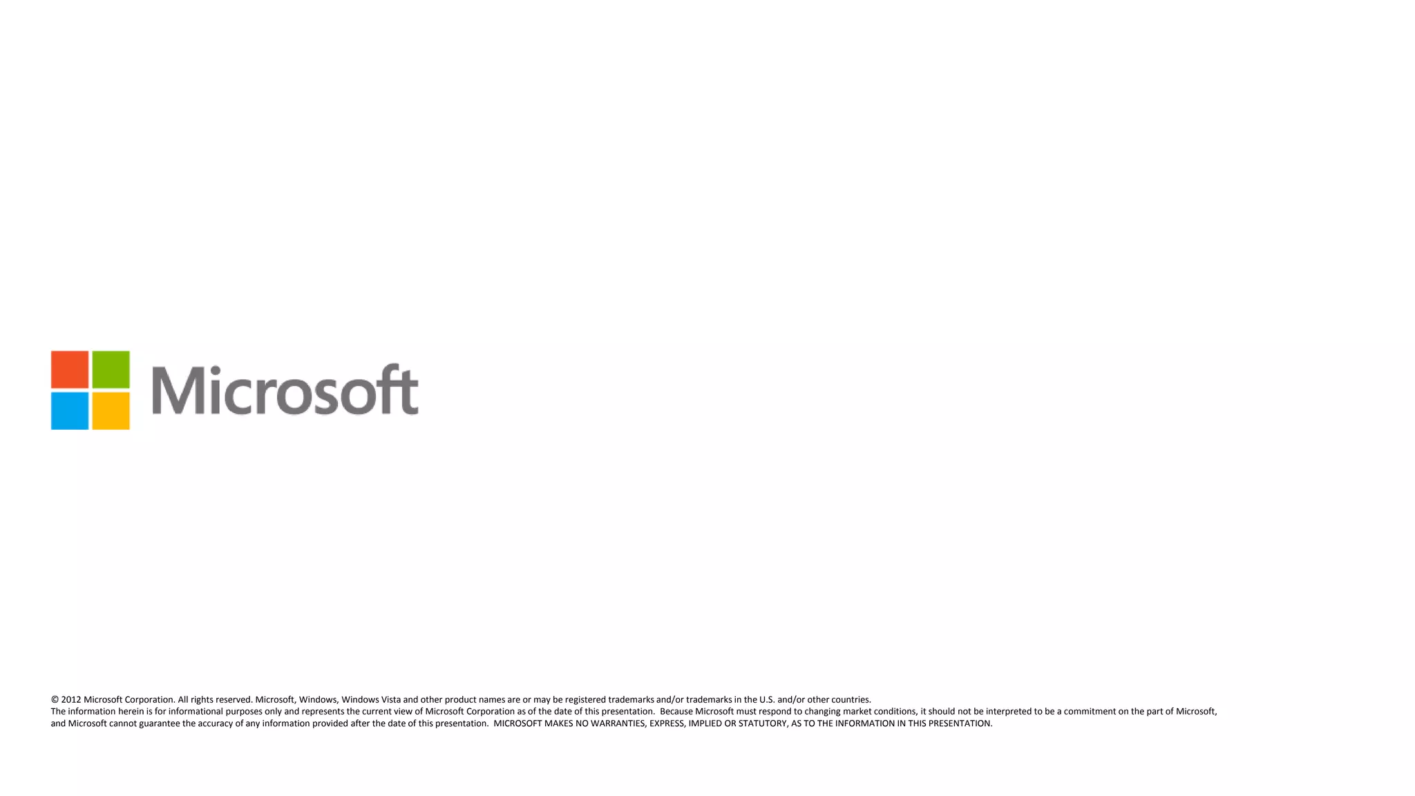 © 2012 Microsoft Corporation. All rights reserved. Microsoft, Windows, Windows Vista and other product names are or may be registered trademarks and/or trademarks in the U.S. and/or other countries.
The information herein is for informational purposes only and represents the current view of Microsoft Corporation as of the date of this presentation. Because Microsoft must respond to changing market conditions, it should not be interpreted to be a commitment on the part of Microsoft,
and Microsoft cannot guarantee the accuracy of any information provided after the date of this presentation. MICROSOFT MAKES NO WARRANTIES, EXPRESS, IMPLIED OR STATUTORY, AS TO THE INFORMATION IN THIS PRESENTATION.
 