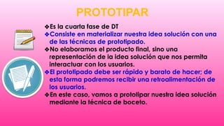 PROTOTIPAR
❖Es la cuarta fase de DT
❖Consiste en materializar nuestra idea solución con una
de las técnicas de prototipado.
❖No elaboramos el producto final, sino una
representación de la idea solución que nos permita
interactuar con los usuarios.
❖El prototipado debe ser rápido y barato de hacer; de
esta forma podremos recibir una retroalimentación de
los usuarios.
❖En este caso, vamos a prototipar nuestra idea solución
mediante la técnica de boceto.
 