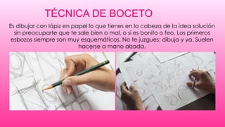 TÉCNICA DE BOCETO
Es dibujar con lápiz en papel lo que tienes en la cabeza de la idea solución
sin preocuparte que te sale bien o mal, o si es bonito o feo. Los primeros
esbozos siempre son muy esquemáticos. No te juzgues: dibuja y ya. Suelen
hacerse a mano alzada.
 