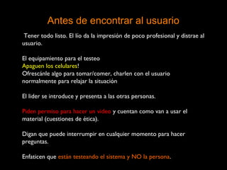Antes de encontrar al usuario
Tener todo listo. El lío da la impresión de poco profesional y distrae al
usuario.
El equipamiento para el testeo
Apaguen los celulares!
Ofrescánle algo para tomar/comer, charlen con el usuario
normalmente para relajar la situación
El lider se introduce y presenta a las otras personas.
Piden permiso para hacer un video y cuentan como van a usar el
material (cuestiones de ética).
Digan que puede interrumpir en cualquier momento para hacer
preguntas.
Enfaticen que están testeando el sistema y NO la persona.
 