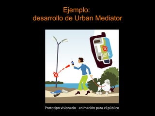 Ejemplo:
desarrollo de Urban Mediator
Prototipo visionario– animación para el público
 