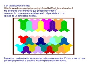 Con la aplicación on-line:
http://www.educacionplastica.net/epv1eso/SVG/red_isometrica.html
He diseñado unos módulos que pueden recordar el
contorno de una camiseta estableciendo el paralelismo con
la ropa de un tendedero normal.
Papeles recortados de esta forma pueden rellenar una superficie. Podemos usarlos para
por ejemplo presentar la encuesta inicial de preferencias del alumno.
 