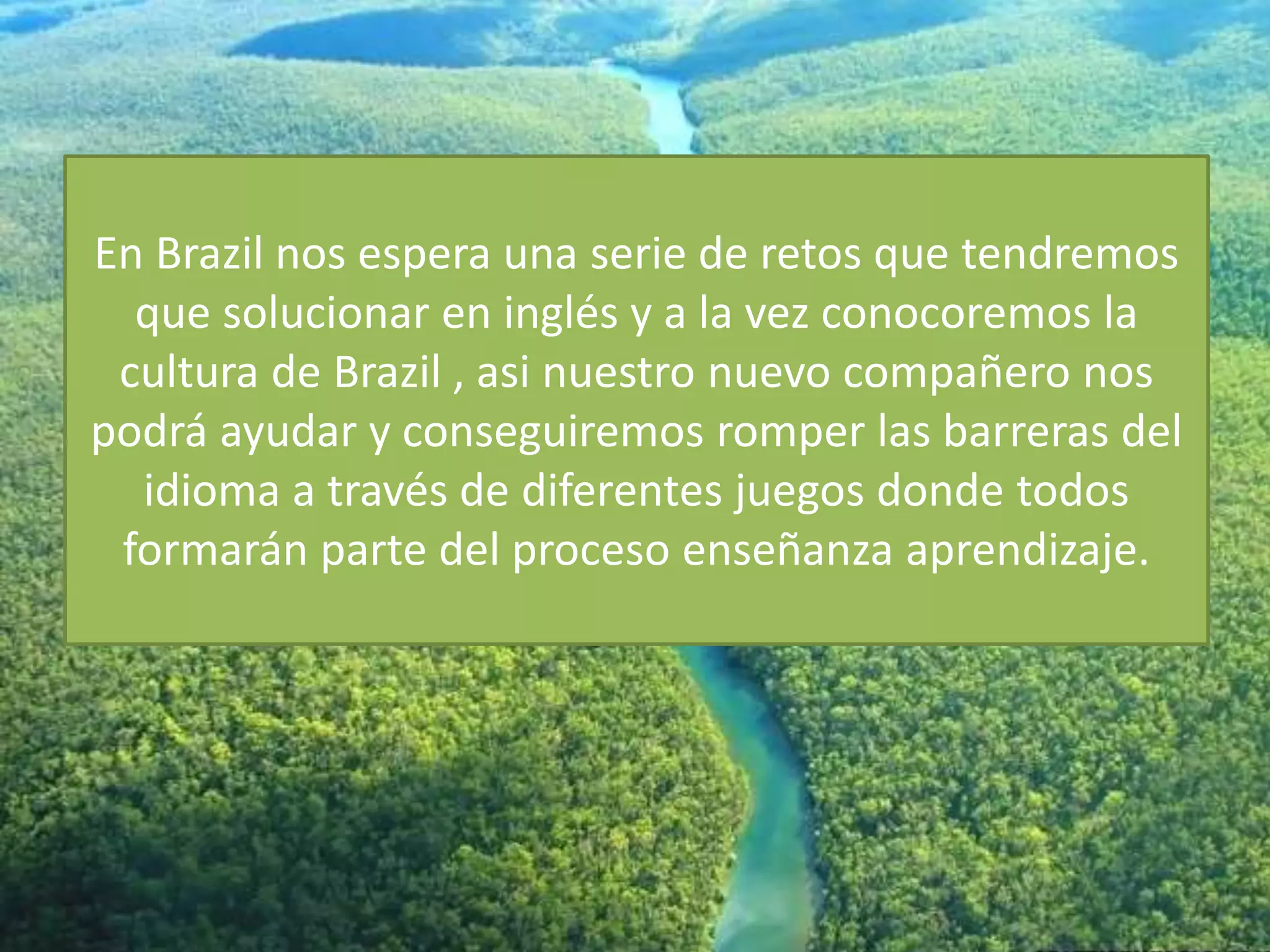En Brazil nos espera una serie de retos que tendremos
que solucionar en inglés y a la vez conocoremos la
cultura de Brazil , asi nuestro nuevo compañero nos
podrá ayudar y conseguiremos romper las barreras del
idioma a través de diferentes juegos donde todos
formarán parte del proceso enseñanza aprendizaje.
 