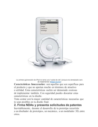 La primera generación de iPod no tenia una “rueda de clic” porque era demasiado caro
de implementar (Image source)
Características Innecesarias: son aquellas que son superfluas para
el producto y que no aportan mucho en términos de atractivo
o utilidad. Estas características suelen ser demasiado costosas
de implementar también. Con seguridad puedes descartar estas
características en tu diseño.
Trata contar con la mayor cantidad de características necesarias que
te sean posibles en tu diseño final.
2. Firma NDAs y presenta solicitudes de patentes
Inevitablemente, durante el desarrollo de tu prototipo recurrirás
a un diseñador de prototipos, un mecánico, a un modelador 3D, entre
otros.
 