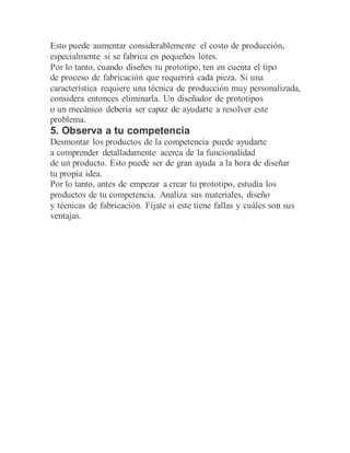 Esto puede aumentar considerablemente el costo de producción,
especialmente si se fabrica en pequeños lotes.
Por lo tanto, cuando diseñes tu prototipo, ten en cuenta el tipo
de proceso de fabricación que requerirá cada pieza. Si una
característica requiere una técnica de producción muy personalizada,
considera entonces eliminarla. Un diseñador de prototipos
o un mecánico debería ser capaz de ayudarte a resolver este
problema.
5. Observa a tu competencia
Desmontar los productos de la competencia puede ayudarte
a comprender detalladamente acerca de la funcionalidad
de un producto. Esto puede ser de gran ayuda a la hora de diseñar
tu propia idea.
Por lo tanto, antes de empezar a crear tu prototipo, estudia los
productos de tu competencia. Analiza sus materiales, diseño
y técnicas de fabricación. Fíjate si este tiene fallas y cuáles son sus
ventajas.
 