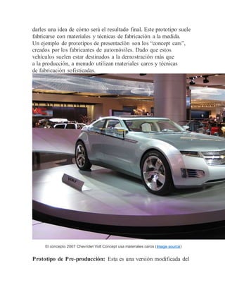 darles una idea de cómo será el resultado final. Este prototipo suele
fabricarse con materiales y técnicas de fabricación a la medida.
Un ejemplo de prototipos de presentación son los “concept cars”,
creados por los fabricantes de automóviles. Dado que estos
vehículos suelen estar destinados a la demostración más que
a la producción, a menudo utilizan materiales caros y técnicas
de fabricación sofisticadas.
El concepto 2007 Chevrolet Volt Concept usa materiales caros (Image source)
Prototipo de Pre-producción: Esta es una versión modificada del
 