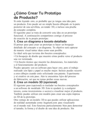 ¿Cómo Crear Tu Prototipo
de Producto?
Si estás leyendo esto, es probable que ya tengas una idea para
un producto. Esto puede ser un simple boceto dibujado en la parte
posterior de una servilleta, un render 3D, o incluso una prueba
de concepto completa.
El siguiente paso se trata de convertir esta idea en un prototipo
funcional. A continuación compartimos contigo el proceso
de creación de tu propio prototipo:
1. Crea un diagrama o boceto detallado
El primer paso para crear un prototipo es hacer un bosquejo
detallado del concepto o un diagrama. Tu objetivo será capturar
de manera visual tantas ideas como sean posible.
Lo ideal sería que tuvieras dos bocetos conceptuales:
• Un bosquejo de diseño que muestre cómo podría verse el producto
una vez terminado.
• Un boceto técnico que muestre las dimensiones, los materiales
y el funcionamiento del producto.
Puedes apoyarte con un software para hacer esto, pero el trabajo
realizado con lápiz y papel es mucho mejor. Incluso puedes recurrir
a estos dibujos cuando estés solicitando una patente. Experimenta
y sé creativo en este paso. Aún te encuentras lejos del proceso
de fabricación, así que no temas probar cosas nuevas.
2. Crea un modelo 3D (opcional)
El siguiente paso (opcional) es trasladar tus bocetos conceptuales
a un software de modelado 3D. Esto te ayudará (y a cualquier
tercero, como inversionistas o socios) a visualizar mejor el producto.
También puedes utilizar este modelo para crear una copia impresa
en 3D de tu prototipo.
Otra ventaja de un modelo 3D es que puedes utilizar aplicaciones
de realidad aumentada como Augment.com para visualizarlo
en el mundo real. Esto funciona particularmente bien para demostrar
el tamaño, la forma y el diseño de una idea de producto. Sin
 
