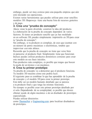embargo, puede ser muy costoso para una pequeña empresa que aún
está iniciando sus operaciones.
Existen varias herramientas que puedes utilizar para crear sencillos
modelos 3D. Shapeways tiene una buena lista de recursos gratuitos
y de pago.
3. Crea una “prueba de concepto”
Ahora viene la parte divertida: construir la idea del producto.
La elaboración de tu prueba de concepto dependerá de varios
factores. Si tienes un producto sencillo que ya has modelado
en un software 3D, puedes simplemente imprimirlo en 3D para crear
tu “prueba de concepto”.
Sin embargo, si tu producto es complejo, de esos que cuentan con
un número de partes mecánicas o electrónicas, tendrás que
improvisar con más ahínco.
Recuerda que la prueba de concepto no tiene que verse bien
ni parecerse al producto final. Simplemente tiene que funcionar.
Incluso puedes utilizar productos domésticos comunes para crear
este modelo en sus fases iniciales.
Para productos más complejos, es posible que tengas que buscar
la ayuda de un técnico o un mecánico.
4. Crea tu primer prototipo
Tu prueba de concepto va a demostrar que el producto funciona.
Tu modelo 3D muestra cómo este podría lucir.
El siguiente paso es combinar lo que has aprendido de la prueba
de concepto y el modelo 3D para crear tu primer prototipo.
Este debe ser un modelo bastante detallado que se parezca
a tu producto final y que tenga las mismas funciones.
No siempre es posible crear este primer prototipo detallado por
sí solo. Dependiendo de su complejidad, es posible que desees
obtener ayuda de algún mecánico o de un diseñador de prototipos
especializado.
Puedes utilizar directorios
como ThomasNet y Engineering.com para localizar diseñadores
de prototipos.
 