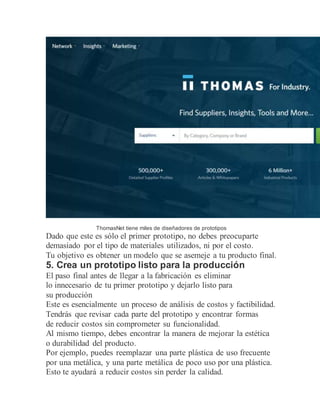 ThomasNet tiene miles de diseñadores de prototipos
Dado que este es sólo el primer prototipo, no debes preocuparte
demasiado por el tipo de materiales utilizados, ni por el costo.
Tu objetivo es obtener un modelo que se asemeje a tu producto final.
5. Crea un prototipo listo para la producción
El paso final antes de llegar a la fabricación es eliminar
lo innecesario de tu primer prototipo y dejarlo listo para
su producción
Este es esencialmente un proceso de análisis de costos y factibilidad.
Tendrás que revisar cada parte del prototipo y encontrar formas
de reducir costos sin comprometer su funcionalidad.
Al mismo tiempo, debes encontrar la manera de mejorar la estética
o durabilidad del producto.
Por ejemplo, puedes reemplazar una parte plástica de uso frecuente
por una metálica, y una parte metálica de poco uso por una plástica.
Esto te ayudará a reducir costos sin perder la calidad.
 