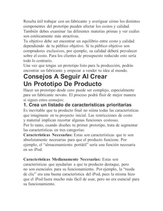 Resulta útil trabajar con un fabricante y averiguar cómo los distintos
componentes del prototipo pueden afectar los costos y calidad.
También debes examinar las diferentes materias primas y ver cuáles
son estéticamente más atractivas.
Tu objetivo debe ser encontrar un equilibrio entre costo y calidad
dependiendo de tu público objetivo. Si tu público objetivo son
compradores exclusivos, por ejemplo, su calidad deberá prevalecer
sobre el costo. Para los clientes de presupuesto reducido esto sería
todo lo contrario.
Una vez que tengas un prototipo listo para la producción, podrás
encontrar un fabricante y empezar a vender tu idea al mundo.
Consejos A Seguir Al Crear
Un Prototipo De Producto
Hacer un prototipo desde cero puede ser complejo, especialmente
para un fabricante novato. El proceso podrá fluir de mejor manera
si sigues estos consejos:
1. Crea un listado de características prioritarias
Es inevitable que tu producto final no reúna todas las características
que imaginaste en tu proyecto inicial. Las restricciones de costo
y material implican recortar algunas funciones costosas.
Por lo tanto, cuando diseñes tu primer prototipo, trata de segmentar
las características en tres categorías:
Características Necesarias: Estas son características que te son
absolutamente necesarias para que el producto funcione. Por
ejemplo, el “almacenamiento portátil” sería una función necesaria
en un iPod.
Características Medianamente Necesarias: Estas son
características que ayudarían a que tu producto destaque, pero
no son esenciales para su funcionamiento. Por ejemplo, la “rueda
de clic” era una buena característica del iPod, pues la misma hizo
que el iPod fuera mucho más fácil de usar, pero no era esencial para
su funcionamiento.
 