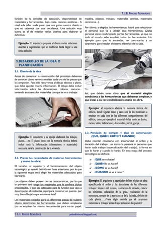 TECNOLOGÍAS I (2º ESO). T.1: EL PROCESO TECNOLÓGICO
función de la sencillez de ejecución, disponibilidad de
materiales y herramientas, bajo coste, razones estéticas... A
nivel aula taller suele pasar que nos guste nuestro diseño o
que no sabemos por cual decidirnos. Una solución muy
buena es el de mezclar varios diseños para elaborar el
definitivo.
Ejemplo: El arquitecto propone al cliente varias soluciones
abiertas a sugerencias, que se modifican hasta llegar a una
única solución.
3.DESARROLLO DE LA IDEA O
PLANIFICACIÓN
3.1. Diseño de la idea
Antes de comenzar la construcción del prototipo debemos
de conocer cómo vamos a realizar cada una de las piezas que
lo componen. Para ello recurrimos al dibujo técnico o plano,
que debe aportar mucha información. El dibujo debe incluir
información sobre las dimensiones, colores, texturas...
teniendo en cuenta los materiales con que se va a trabajar.
Ejemplo: El arquitecto y su equipo elaborará los dibujos,
planos…etc El plano junto con la memoria técnica deberá
incluir toda la información (dimensiones y materiales)
necesaria para la construcción de la vivienda.
3.2. Prever las necesidades de material, herramientas
y mano de obra:
El tamaño, el aspecto y el funcionamiento del objeto
tecnológico ya quedó definido en fases anteriores, por lo que
la siguiente etapa será elegir los materiales adecuados para
fabricarlo.
Los objetos deben poseer ciertas características, por lo que
lo primero será elegir los materiales que le confiera dichas
propiedades, y que sea adecuado para la función que vaya a
desempeñar. ¿Emplearías papel para construir un puente, por
muy bien dibujado que estuviese éste?
Los materiales elegidos para las diferentes piezas de nuestro
objeto determinan las herramientas que deben emplearse
(no se emplean las misma herramientas para cortar papel,
madera, plástico, metales, materiales pétreos, materiales
cerámicos...).
Por último, y elegidas las herramientas, habrá que seleccionar
el personal que va a utilizar esas herramientas. Dicho
personal viene condicionado por las herramientas, ya que no
todo el mundo sabe emplear todas las herramientas. Un
ejemplo para que lo entiendas: no contratarías a un
carpintero para instalar el sistema eléctrico de tu casa.
Así, que debéis tener claro que el material elegido
condiciona a las herramientas que debemos emplear, y
que éstas a su vez condicionan la mano de obra.
Ejemplo: el arquitecto elabora la memoria técnica del
edificio, donde figuran todos y cada uno de los materiales a
emplear en cada uno de los diferentes compartimentos del
edificio, como por ejemplo el material de los suelos en baños,
cocina, salón, habitaciones, descansillos, portal, garaje....
3.3. Previsión de tiempos y plan de construcción
(QUE, QUIÉN, COMO Y CUANDO)
Debe intentar conocerse con anterioridad el orden y la
duración del trabajo , así como la persona o personas que
harán cada trabajo (especialización del trabajo), la forma en
que lo harán y cuando lo harán. En esta etapa del proceso
tecnológico se definirá:
✔ ¿QUÉ se va hacer?
✔ ¿QUIÉN lo va hacer?
✔ ¿CÓMO se va hacer?
✔ ¿CUANDO se va a hacer?
Ejemplo: El arquitecto y aparejador definen el plan de obra
especificando el orden y las duraciones de los diferentes
trabajos: limpieza del terreno, realización del socavón, colocar
los cimientos, colocación de la grúa, realización de la
estructura, cerrado de la estructura y de la fachada, división de
cada planta…..¿Tiene algún sentido que el carpintero
comenzase a trabajar antes de que estuviesen las paredes?
T. 1: EL PROCESO TECNOLÓGICO pelandintecno.blogspot.com/ 4 DE 10
 