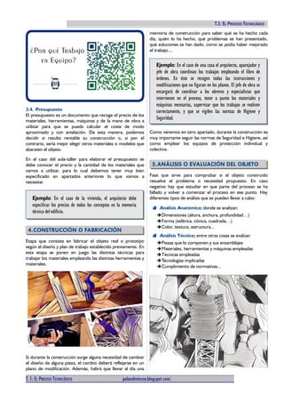 TECNOLOGÍAS I (2º ESO). T.1: EL PROCESO TECNOLÓGICO
3.4. Presupuesto
El presupuesto es un documento que recoge el precio de los
materiales, herramientas, máquinas y de la mano de obra a
utilizar para que se pueda calcular el coste de modo
aproximado y con antelación. De esta manera, podemos
decidir si resulta rentable su construcción o, si por el
contrario, sería mejor elegir otros materiales o modelos que
abaraten el objeto.
En el caso del aula-taller para elaborar el presupuesto se
debe conocer el precio y la cantidad de los materiales que
vamos a utilizar, para lo cual debemos tener muy bien
especificado en apartados anteriores lo que vamos a
necesitar.
Ejemplo: En el caso de la vivienda, el arquitecto debe
especificar los precios de todos los conceptos en la memoria
técnica del edificio.
4.CONSTRUCCIÓN O FABRICACIÓN
Etapa que consiste en fabricar el objeto real o prototipo
según el diseño y plan de trabajo establecido previamente. En
esta etapa se ponen en juego las distintas técnicas para
trabajar los materiales empleando las distintas herramientas y
materiales.
Si durante la construcción surge alguna necesidad de cambiar
el diseño de alguna pieza, el cambio deberá reflejarse en un
plano de modificación. Además, habrá que llevar al día una
memoria de construcción para saber qué se ha hecho cada
día, quién lo ha hecho, qué problemas se han presentado,
qué soluciones se han dado, como se podía haber mejorado
el trabajo....
Ejemplo: En el caso de una casa el arquitecto, aparejador y
jefe de obra coordinan los trabajos empleando el libro de
órdenes. En éste se recogen todas las instrucciones y
modificaciones que no figuran en los planos. El jefe de obra se
encargará de coordinar a los obreros y especialistas que
intervienen en el proceso, tener a punto los materiales y
máquinas necesarias, supervisar que los trabajos se realicen
correctamente, y que se vigilen las normas de Higiene y
Seguridad.
Como veremos en otro apartado, durante la construcción es
muy importante seguir las normas de Seguridad e Higiene, así
como emplear los equipos de protección individual y
colectiva.
5.ANÁLISIS O EVALUACIÓN DEL OBJETO
Fase que sirve para comprobar si el objeto construido
resuelve el problema o necesidad propuesto. En caso
negativo hay que estudiar en que parte del proceso se ha
fallado y volver a comenzar el proceso en ese punto. Hay
diferentes tipos de análisis que se pueden llevar a cabo:
Análisis Anatómico; donde se analizan:
➔Dimensiones (altura, anchura, profundidad…)
➔Forma (esférica, cónica, cuadrada…)
➔Color, textura, estructura...
Análisis Técnico; entre otras cosas se evalúan
➔Piezas que lo componen y sus ensamblajes
➔Materiales, herramientas y máquinas empleadas
➔Técnicas empleadas
➔Tecnologías implicadas
➔Cumplimiento de normativas...
T. 1: EL PROCESO TECNOLÓGICO pelandintecno.blogspot.com/ 5 DE 10
 
