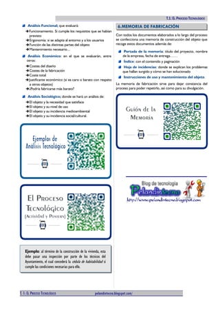 TECNOLOGÍAS I (2º ESO). T.1: EL PROCESO TECNOLÓGICO
Análisis Funcional; que evaluará:
➔Funcionamiento. Si cumple los requisitos que se habían
previsto
➔Ergonomía: si se adapta al entorno y a los usuarios
➔Función de las distintas partes del objeto
➔Mantenimiento necesario...
Análisis Económico: en el que se evaluarán, entre
otros:
➔Costes del diseño
➔Costes de la fabricación
➔Coste total
➔Justificante económico (si es caro o barato con respeto
a otros objetos)
➔¿Podría fabricarse más barato?
Análisis Sociológico; donde se hará un análisis de:
➔El objeto y la necesidad que satisface
➔El objeto y su nivel de uso
➔El objeto y su incidencia medioambiental
➔El objeto y su incidencia social/cultural.
Ejemplo: al término de la construcción de la vivienda, esta
debe pasar una inspección por parte de los técnicos del
Ayuntamiento, el cual concederá la cédula de habitabilidad si
cumple las condiciones necesarias para ello.
6.MEMORIA DE FABRICACIÓN
Con todos los documentos elaborados a lo largo del proceso
se confecciona una memoria de construcción del objeto que
recoge estos documentos además de:
Portada de la memoria: título del proyecto, nombre
de la empresa, fecha de entrega……
Índice: con el contenido y paginación
Hoja de incidencias: donde se explican los problemas
que hallan surgido y cómo se han solucionado
Instrucciones de uso y mantenimiento del objeto.
La memoria de fabricación sirve para dejar constancia del
proceso para poder repetirlo, así como para su divulgación.
III.HIGIENE Y SEGURIDAD
1. NORMAS DE HIGIENE
La Higiene es la rama de la medicina que tiene por objeto la
conservación de la salud y de la prevención de las enfermedades.
Las principales normas de higiene en el trabajo (de obligado
cumplimiento) son:
Mantener las manos limpias y secas
Comunicar al profesor inmediatamente cualquier lesión
Limpiar y tener ordenado el lugar de trabajo
Limpiar y ordenar el lugar de trabajo y el taller cada vez
que se acabe una tarea.
No usar ropa demasiado ancha, llevar la bata puesta y
abrochada.
Llevar el cabello recogido y no poner ni collares ni
anillos.
Si se va a realizar tareas que produzcan polvo no se
debe llevar lentillas (emplear gafas).
T. 1: EL PROCESO TECNOLÓGICO pelandintecno.blogspot.com/ 6 DE 10
 