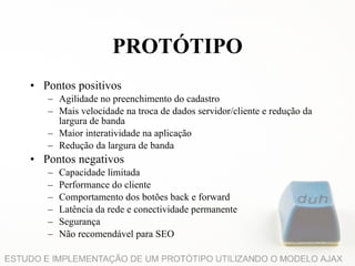 Pontos positivos Agilidade no preenchimento do cadastro Mais velocidade na troca de dados servidor/cliente e redução da largura de banda Maior interatividade na aplicação Redução da largura de banda Pontos negativos Capacidade limitada Performance do cliente Comportamento dos botões back e forward Latência da rede e conectividade permanente Segurança Não recomendável para SEO PROTÓTIPO 