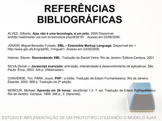 REFERÊNCIAS BIBLIOGRÁFICAS ALVES, Gilberto.  Ajax não é uma tecnologia, é um jeito , 2005 Disponível emhttp://webinsider.uol.com.br/vernoticia.php/id/2618> . Acesso em 03/06/2006.   JÚNIOR, Miguel Benedito Furtado.  XML – Extensible Markup Language.  Disponível em < http://www.gta.ufrj.br/grad/00_1/miguel/>. Acesso em 23/05/2006.   Holzner, Steven.  Desvendando XML : Tradução de Daniel Vieira. Rio de Janeiro: Editora Campus, 2001   SILVA,Osmar J.  Javascript avançado:  animação, interatividade e desenvolvimento de aplicativos. São Paulo: Érica, 2003. 324 p. (Webmaster).   CONVERSE, Tim; PARK, Joyce.  PHP :  a bíblia. Tradução de Edson Furmankiewicz. Rio de Janeiro: Elsevier, 2003. 868 p. Tradução da 2ª edição.   MONCUR, Michael.  Aprenda em 24 horas:  JavaScript 1.3. 7. ed. Tradução de Edson Furmankiewicz. Rio de Janeiro: Campus, 1999. 346 p., il. (Aprenda). 