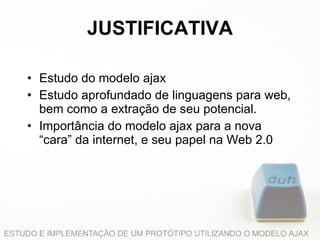 JUSTIFICATIVA Estudo do modelo ajax Estudo aprofundado de linguagens para web, bem como a extração de seu potencial. Importância do modelo ajax para a nova “cara” da internet, e seu papel na Web 2.0 