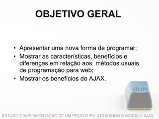 OBJETIVO GERAL Apresentar uma nova forma de programar; Mostrar as características, benefícios e diferenças em relação aos  métodos usuais de programação para web; Mostrar os benefícios do AJAX. 