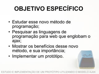 OBJETIVO ESPECÍFICO Estudar esse novo método de programação;   Pesquisar as linguagens de programação para web que englobam o ajax;   Mostrar os benefícios desse novo método, e sua importância;   Implementar um protótipo.   