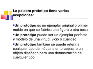<ul><li>La palabra prototipo tiene varias acepciones:  </li></ul><ul><li>Un prototipo  es un ejemplar original o primer mo...