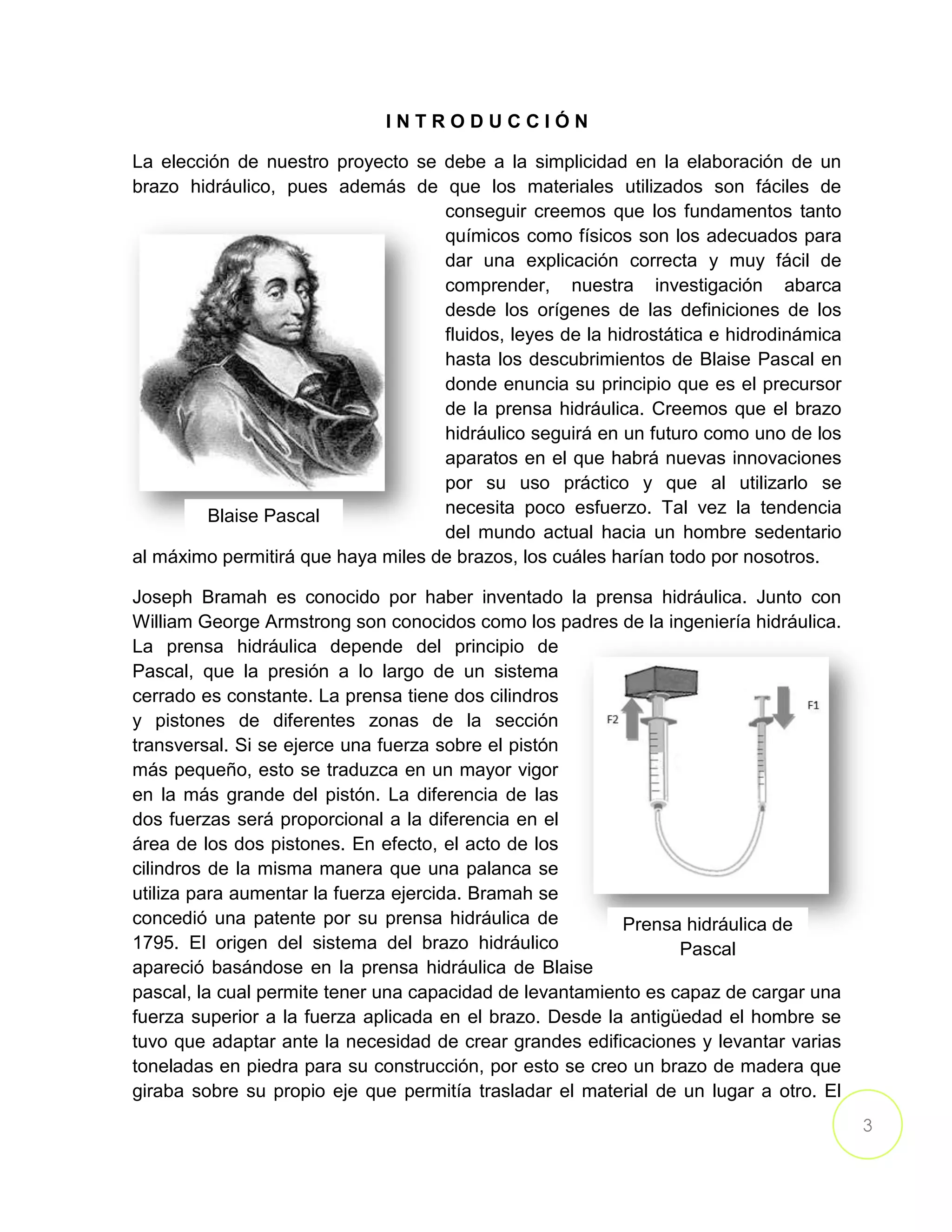 3
I N T R O D U C C I Ó N
La elección de nuestro proyecto se debe a la simplicidad en la elaboración de un
brazo hidráulico, pues además de que los materiales utilizados son fáciles de
conseguir creemos que los fundamentos tanto
químicos como físicos son los adecuados para
dar una explicación correcta y muy fácil de
comprender, nuestra investigación abarca
desde los orígenes de las definiciones de los
fluidos, leyes de la hidrostática e hidrodinámica
hasta los descubrimientos de Blaise Pascal en
donde enuncia su principio que es el precursor
de la prensa hidráulica. Creemos que el brazo
hidráulico seguirá en un futuro como uno de los
aparatos en el que habrá nuevas innovaciones
por su uso práctico y que al utilizarlo se
necesita poco esfuerzo. Tal vez la tendencia
del mundo actual hacia un hombre sedentario
al máximo permitirá que haya miles de brazos, los cuáles harían todo por nosotros.
Joseph Bramah es conocido por haber inventado la prensa hidráulica. Junto con
William George Armstrong son conocidos como los padres de la ingeniería hidráulica.
La prensa hidráulica depende del principio de
Pascal, que la presión a lo largo de un sistema
cerrado es constante. La prensa tiene dos cilindros
y pistones de diferentes zonas de la sección
transversal. Si se ejerce una fuerza sobre el pistón
más pequeño, esto se traduzca en un mayor vigor
en la más grande del pistón. La diferencia de las
dos fuerzas será proporcional a la diferencia en el
área de los dos pistones. En efecto, el acto de los
cilindros de la misma manera que una palanca se
utiliza para aumentar la fuerza ejercida. Bramah se
concedió una patente por su prensa hidráulica de
1795. El origen del sistema del brazo hidráulico
apareció basándose en la prensa hidráulica de Blaise
pascal, la cual permite tener una capacidad de levantamiento es capaz de cargar una
fuerza superior a la fuerza aplicada en el brazo. Desde la antigüedad el hombre se
tuvo que adaptar ante la necesidad de crear grandes edificaciones y levantar varias
toneladas en piedra para su construcción, por esto se creo un brazo de madera que
giraba sobre su propio eje que permitía trasladar el material de un lugar a otro. El
Blaise Pascal
Prensa hidráulica de
Pascal
 