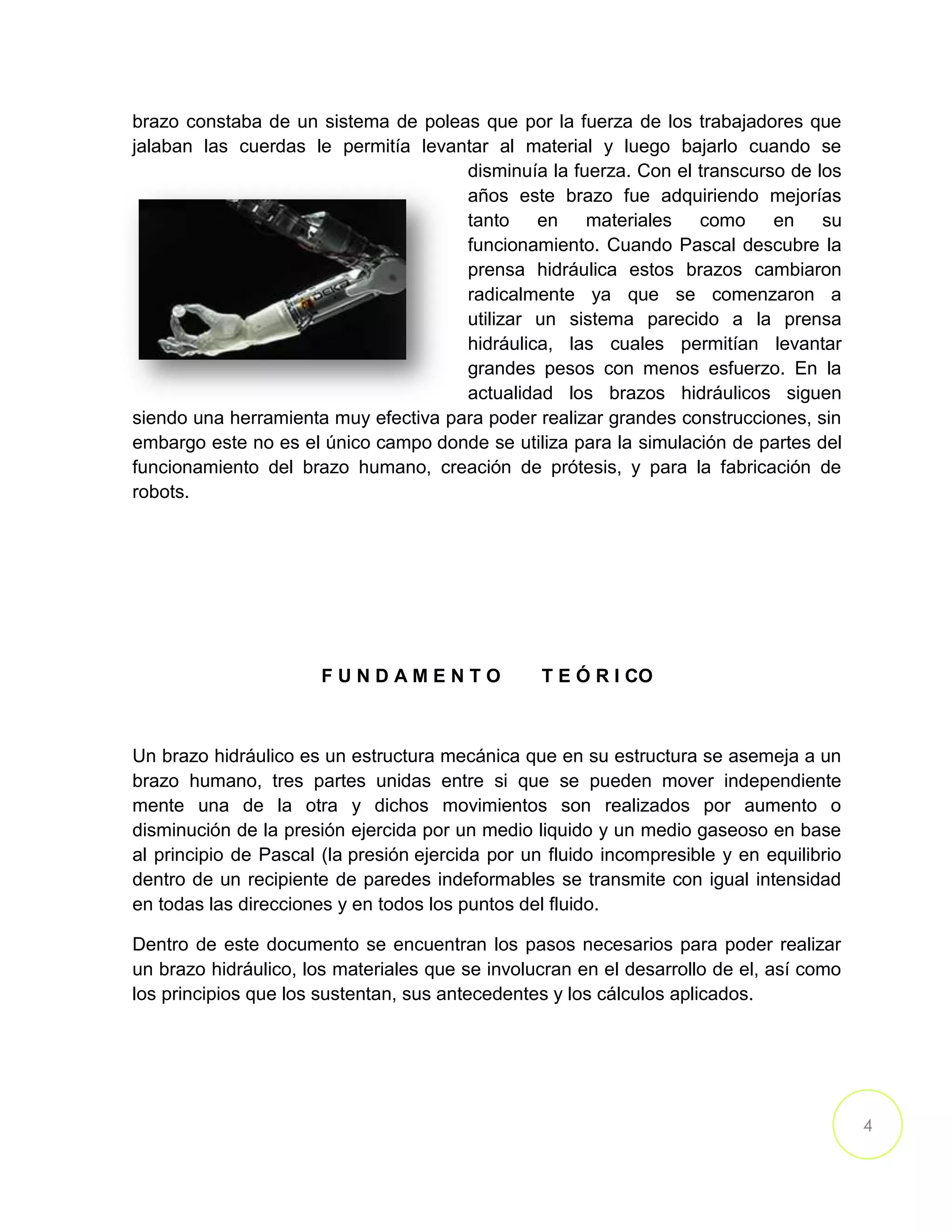 4
brazo constaba de un sistema de poleas que por la fuerza de los trabajadores que
jalaban las cuerdas le permitía levantar al material y luego bajarlo cuando se
disminuía la fuerza. Con el transcurso de los
años este brazo fue adquiriendo mejorías
tanto en materiales como en su
funcionamiento. Cuando Pascal descubre la
prensa hidráulica estos brazos cambiaron
radicalmente ya que se comenzaron a
utilizar un sistema parecido a la prensa
hidráulica, las cuales permitían levantar
grandes pesos con menos esfuerzo. En la
actualidad los brazos hidráulicos siguen
siendo una herramienta muy efectiva para poder realizar grandes construcciones, sin
embargo este no es el único campo donde se utiliza para la simulación de partes del
funcionamiento del brazo humano, creación de prótesis, y para la fabricación de
robots.
F U N D A M E N T O T E Ó R I CO
Un brazo hidráulico es un estructura mecánica que en su estructura se asemeja a un
brazo humano, tres partes unidas entre si que se pueden mover independiente
mente una de la otra y dichos movimientos son realizados por aumento o
disminución de la presión ejercida por un medio liquido y un medio gaseoso en base
al principio de Pascal (la presión ejercida por un fluido incompresible y en equilibrio
dentro de un recipiente de paredes indeformables se transmite con igual intensidad
en todas las direcciones y en todos los puntos del fluido.
Dentro de este documento se encuentran los pasos necesarios para poder realizar
un brazo hidráulico, los materiales que se involucran en el desarrollo de el, así como
los principios que los sustentan, sus antecedentes y los cálculos aplicados.
 