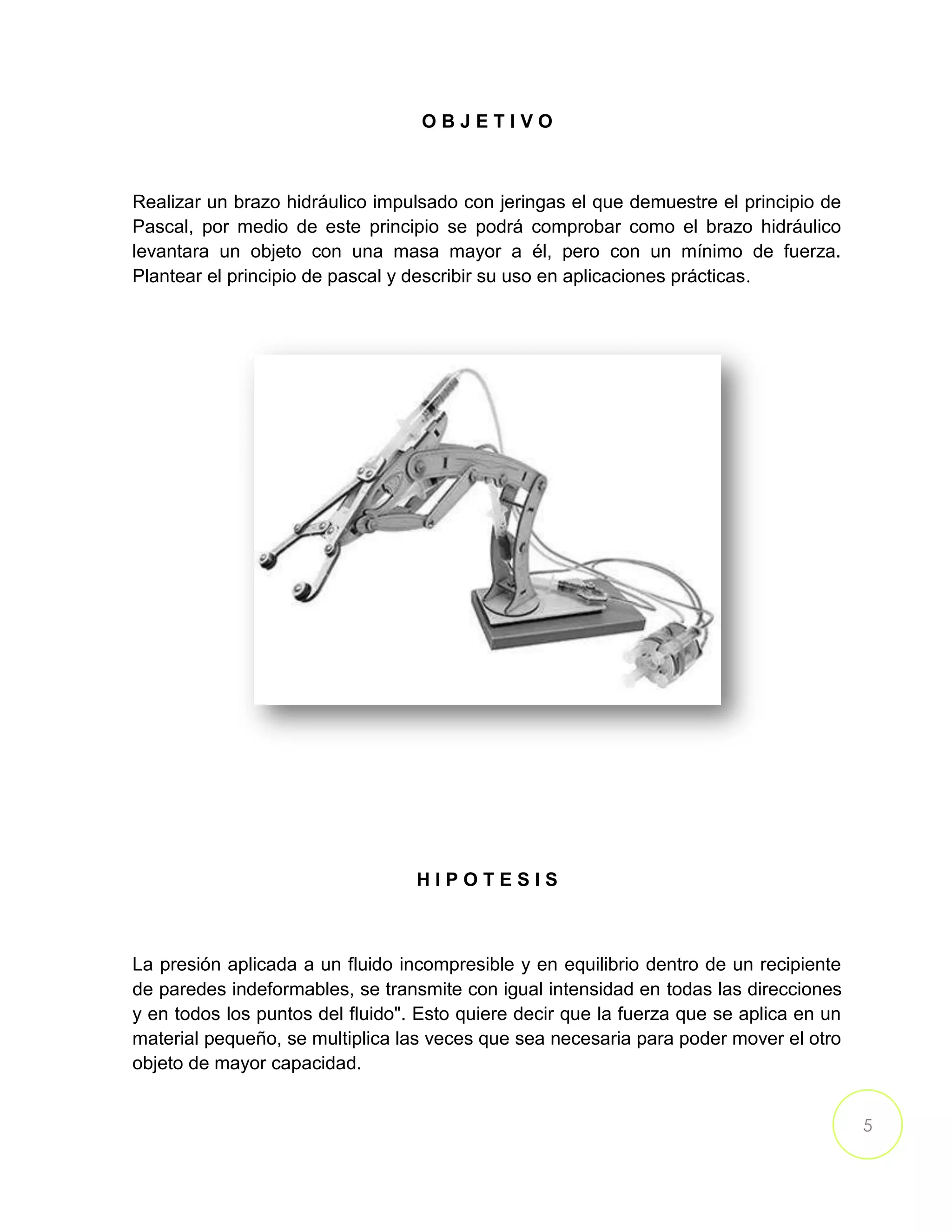 5
O B J E T I V O
Realizar un brazo hidráulico impulsado con jeringas el que demuestre el principio de
Pascal, por medio de este principio se podrá comprobar como el brazo hidráulico
levantara un objeto con una masa mayor a él, pero con un mínimo de fuerza.
Plantear el principio de pascal y describir su uso en aplicaciones prácticas.
H I P O T E S I S
La presión aplicada a un fluido incompresible y en equilibrio dentro de un recipiente
de paredes indeformables, se transmite con igual intensidad en todas las direcciones
y en todos los puntos del fluido". Esto quiere decir que la fuerza que se aplica en un
material pequeño, se multiplica las veces que sea necesaria para poder mover el otro
objeto de mayor capacidad.
 
