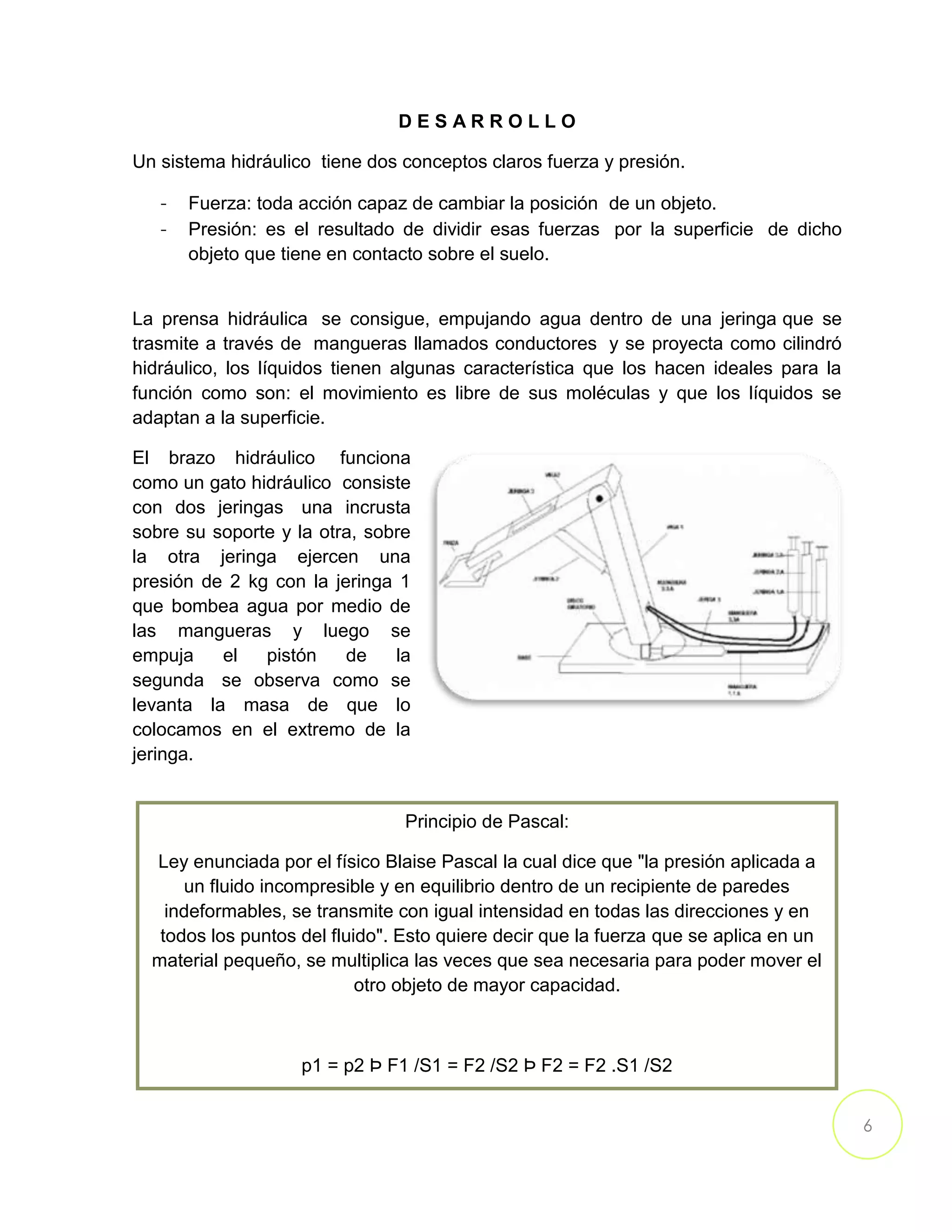6
D E S A R R O L L O
Un sistema hidráulico tiene dos conceptos claros fuerza y presión.
- Fuerza: toda acción capaz de cambiar la posición de un objeto.
- Presión: es el resultado de dividir esas fuerzas por la superficie de dicho
objeto que tiene en contacto sobre el suelo.
La prensa hidráulica se consigue, empujando agua dentro de una jeringa que se
trasmite a través de mangueras llamados conductores y se proyecta como cilindró
hidráulico, los líquidos tienen algunas característica que los hacen ideales para la
función como son: el movimiento es libre de sus moléculas y que los líquidos se
adaptan a la superficie.
El brazo hidráulico funciona
como un gato hidráulico consiste
con dos jeringas una incrusta
sobre su soporte y la otra, sobre
la otra jeringa ejercen una
presión de 2 kg con la jeringa 1
que bombea agua por medio de
las mangueras y luego se
empuja el pistón de la
segunda se observa como se
levanta la masa de que lo
colocamos en el extremo de la
jeringa.
Principio de Pascal:
Ley enunciada por el físico Blaise Pascal la cual dice que "la presión aplicada a
un fluido incompresible y en equilibrio dentro de un recipiente de paredes
indeformables, se transmite con igual intensidad en todas las direcciones y en
todos los puntos del fluido". Esto quiere decir que la fuerza que se aplica en un
material pequeño, se multiplica las veces que sea necesaria para poder mover el
otro objeto de mayor capacidad.
p1 = p2 Þ F1 /S1 = F2 /S2 Þ F2 = F2 .S1 /S2
 